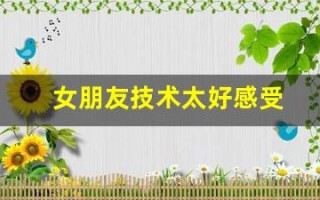 女朋友技术太好感受(女友技术好是什么感觉)