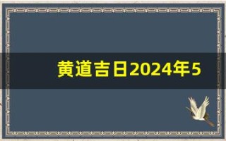 黄道吉日2024年5月份查询(黄道吉日2024年5月份查询开业)
